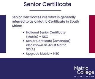 Senior Certificates are what is generally
referred to as a Matric Certificate in South
Africa:
Senior Certificate
National Senior Certificate
(Matric) – NSC
Senior Certificate (Amended)
also known as Adult Matric –
SC(A)
Upgrade Matric – NSC
 