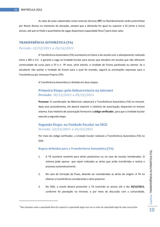 10       MATRÍCULA 2012


                            As salas de aulas cadastradas como reservas técnicas (RT) no Reordenamento serão preenchidas
     por Novos Alunos no momento da alocação, sempre que a demanda for igual ou superior a 25 (vinte e cinco)
                                                                                                     1
     alunos, até que se finde o quantitativo de vagas disponíveis (capacidade física ) para estas salas.



     TRANSFERÊNCIA AUTOMÁTICA (TA)
     Período: 12/12/2011 a 26/12/2011

                            A Transferência Automática (TA) acontecerá em bloco e de acordo com o planejamento realizado
     entre a SRE e U.E. e garante a vaga na Unidade Escolar para alunos que estudem em escolas que não oferecem
     continuidade de curso para o 5º e o 9º anos, série extinta, e Unidade de Ensino paralisada ou extinta. Se o
     estudante não aceitar a Unidade de Ensino para a qual foi enviado, seguirá as orientações expressas para a
     Transferência por Interesse Próprio (TIP).

                            A Transferência Automática é dividida em duas etapas:


                            Primeira Etapa: pela Subsecretaria na intranet
                            Período: 30/11/2011 a 09/12/2011

                            Processo: O coordenador da Matrícula cadastrará a Transferência Automática (TA) na intranet.
                            Após esse procedimento, ele deverá imprimir o relatório de autorização, disponível no mesmo
                            sistema. Esse relatório de autorização fornecerá o código verificador, para que a Unidade Escolar
                            execute a segunda etapa.


                            Segunda Etapa: na Unidade Escolar no SIGE
                            Período: 12/12/2011 a 26/12/2011

                            Por meio do código verificador, a Unidade Escolar realizará a Transferência Automática (TA) no
                            SIGE.

                            Regras definidas para a Transferência Automática (TA):
                                                                                                                                              Capítulo: TRANSFERÊNCIA AUTOMÁTICA (TA)
                            1.      A TA acontece somente para séries posteriores ou no caso de escolas reordenadas. O
                                    sistema pede apenas que sejam indicadas as séries que serão transferidas e realiza o
                                    processo automaticamente.

                            2.      No caso de Correção de Fluxo, deverão ser consideradas as séries de origem. A TA irá
                                    efetivar a transferência considerando a série posterior.

                            3.      No SIGE, a escola deverá preencher a TA inserindo os alunos até o dia 26/12/2011,
                                    conforme foi planejado na Intranet, e por meio de discussão com a comunidade,




     1
         Nas situações onde a capacidade física for superior a capacidade legal, usar-se-á o valor da capacidade legal de cada curso/série.
                                                                                                                                              10
 