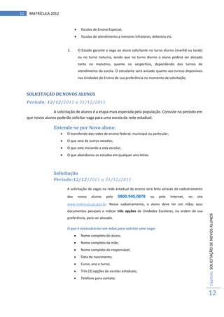 12    MATRÍCULA 2012


                                       Escolas de Ensino Especial;
                                       Escolas de atendimento a menores infratores, detentos etc.


                            2.        O Estado garante a vaga ao aluno solicitante no turno diurno (manhã ou tarde)
                                      ou no turno noturno, sendo que no turno diurno o aluno poderá ser alocado
                                      tanto no matutino, quanto no vespertino, dependendo dos turnos de
                                      atendimento da escola. O estudante será avisado quanto aos turnos disponíveis
                                      nas Unidades de Ensino de sua preferência no momento da solicitação.



     SOLICITAÇÃO DE NOVOS ALUNOS
     Período: 12/12/2011 a 31/12/2011

                    A solicitação de alunos é a etapa mais esperada pela população. Consiste no período em
     que novos alunos poderão solicitar vaga para uma escola da rede estadual.

                    Entende-se por Novo aluno:
                           O transferido das redes de ensino federal, municipal ou particular;
                           O que veio de outros estados;
                           O que está iniciando a vida escolar;
                           O que abandonou os estudos em qualquer ano letivo.



                    Solicitação
                    Período:12/12/2011 a 31/12/2011

                            A solicitação de vagas na rede estadual de ensino será feita através do cadastramento

                            dos       novos   alunos    pelo    0800.940.0878      ou    pela     Internet,   no   site

                            www.matricula.go.gov.br. Nesse cadastramento, o aluno deve ter em mãos seus
                            documentos pessoais e indicar três opções de Unidades Escolares, na ordem de sua              Capítulo: SOLICITAÇÃO DE NOVOS ALUNOS
                            preferência, para ser alocado.

                            O que é necessário ter em mãos para solicitar uma vaga:
                                      Nome completo do aluno;
                                      Nome completo da mãe;
                                      Nome completo do responsável;
                                      Data de nascimento;
                                      Curso, ano e turno;
                                      Três (3) opções de escolas estaduais;
                                      Telefone para contato.



                                                                                                                          12
 