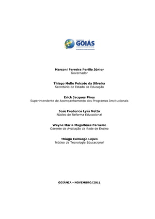 Marconi Ferreira Perillo Júnior
                        Governador


              Thiago Mello Peixoto da Silveira
               Secretário de Estado da Educação


                     Erick Jacques Pires
Superintendente de Acompanhamento dos Programas Institucionais


                 José Frederico Lyra Netto
                Núcleo de Reforma Educacional


             Weyne Maria Magalhães Carneiro
            Gerente de Avaliação da Rede de Ensino


                   Thiago Camargo Lopes
               Núcleo de Tecnologia Educacional




                 GOIÂNIA - NOVEMBRO/2011
 