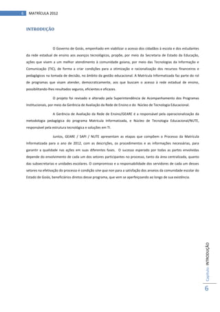 6    MATRÍCULA 2012


    INTRODUÇÃO



                      O Governo de Goiás, empenhado em viabilizar o acesso dos cidadãos à escola e dos estudantes
    da rede estadual de ensino aos avanços tecnológicos, propõe, por meio da Secretaria de Estado da Educação,
    ações que visem a um melhor atendimento à comunidade goiana, por meio das Tecnologias da Informação e
    Comunicação (TIC), de forma a criar condições para a otimização e racionalização dos recursos financeiros e
    pedagógicos na tomada de decisão, no âmbito da gestão educacional. A Matrícula Informatizada faz parte do rol
    de programas que visam atender, democraticamente, aos que buscam o acesso à rede estadual de ensino,
    possibilitando-lhes resultados seguros, eficientes e eficazes.

                      O projeto foi revisado e alterado pela Superintendência de Acompanhamento dos Programas
    Institucionais, por meio da Gerência de Avaliação da Rede de Ensino e do Núcleo de Tecnologia Educacional.

                      A Gerência de Avaliação da Rede de Ensino/GEARE é a responsável pela operacionalização da
    metodologia pedagógica do programa Matrícula Informatizada, e Núcleo de Tecnologia Educacional/NUTE,
    responsável pela estrutura tecnológica e soluções em TI.

                      Juntos, GEARE / SAPI / NUTE apresentam as etapas que compõem o Processo da Matrícula
    Informatizada para o ano de 2012, com as descrições, os procedimentos e as informações necessárias, para
    garantir a qualidade nas ações em suas diferentes fases. O sucesso esperado por todas as partes envolvidas
    depende do envolvimento de cada um dos setores participantes no processo, tanto da área centralizada, quanto
    das subsecretarias e unidades escolares. O compromisso e a responsabilidade dos servidores de cada um desses
    setores na efetivação do processo é condição sine qua non para a satisfação dos anseios da comunidade escolar do
    Estado de Goiás, beneficiários diretos desse programa, que vem se aperfeiçoando ao longo de sua existência.




                                                                                                                       Capítulo: INTRODUÇÃO




                                                                                                                       6
 