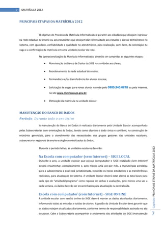 7    MATRÍCULA 2012


    PRINCIPAIS ETAPAS DA MATRÍCULA 2012


                     O objetivo do Processo da Matrícula Informatizada é garantir aos cidadãos que desejam ingressar
    na rede estadual de ensino ou aos estudantes que desejam dar continuidade aos estudos o acesso democrático no
    sistema, com igualdade, confiabilidade e qualidade no atendimento, para realização, com êxito, da solicitação da
    vaga e a confirmação da matrícula em uma unidade escolar da rede.

                     Na operacionalização da Matrícula Informatizada, deverão ser cumpridas as seguintes etapas:

                             Manutenção do Banco de Dados do SIGE nas unidades escolares;

                             Reordenamento da rede estadual de ensino;

                             Permanência e/ou transferência dos alunos da casa;


                             Solicitação de vagas para novos alunos na rede pelo 0800.940.0878 ou pela Internet,

                              no site www.matricula.go.gov.br;

                             Efetivação da matrícula na unidade escolar.



    MANUTENÇÃO DO BANCO DE DADOS
    Período: Durante todo o ano letivo

                     A manutenção do Banco de Dados é realizada diariamente pela Unidade Escolar acompanhada
    pelas Subsecretarias com orientações da Seduc, tendo como objetivo o dado único e confiável, na construção de
    relatórios gerenciais, para o atendimento das necessidades dos grupos gestores das unidades escolares,
    subsecretarias regionais de ensino e órgãos centralizados da Seduc.



                                                                                                                          Capítulo: PRINCIPAIS ETAPAS DA MATRÍCULA 2012
                     Durante o período letivo, as unidades escolares deverão:


                     Na Escola com computador (sem Internet) – SIGE LOCAL
                     Durante o ano, a unidade escolar que possui computador e SIGE instalado (sem Internet)
                     deverá encaminhar, periodicamente e, pelo menos uma vez por mês, a manutenção periódica
                     para a subsecretaria à qual está jurisdicionada, incluindo os novos estudantes e as transferências
                     realizadas, para atualização do sistema. A Unidade Escolar deverá estar atenta as data bases para
                     cada tipo de “atividade/programa” como repasse de verbas e avaliações, pelo menos uma vez a
                     cada semana, os dados deverão ser encaminhados para atualização na centralizada.


                     Escola com computador (com Internet) - SIGE ONLINE
                     A unidade escolar com versão online do SIGE deverá manter os dados atualizados diariamente,
                     informando todas as entradas e saídas de alunos. A gestão da Unidade Escolar deve garantir que
                     os dados estejam atualizados diariamente, conforme termo de responsabilidade assinado no ato
                     de posse. Cabe a Subsecretaria acompanhar o andamento das atividades do SIGE (manutenção             7
 