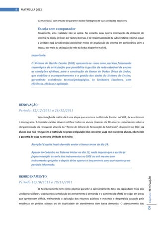 8    MATRÍCULA 2012


                    da matrícula) com intuito de garantir dados fidedignos de suas unidades escolares.


                    Escola sem computador
                    Atualmente, esta realidade não se aplica. No entanto, caso ocorra interrupção da utilização do
                    sistema na escola (in loco) por razões diversas, é de responsabilidade da subsecretaria regional à qual
                    a unidade está jurisdicionada possibilitar meios de atualização do sistema em consonância com a
                    escola, por meio da utilização da rede da Seduc disponível na SRE.

              Importante:

              O Sistema de Gestão Escolar (SIGE) apresenta-se como uma preciosa ferramenta
              tecnológica de articulação que possibilita à gestão da rede estadual de ensino
              as condições efetivas, para a construção do Banco de Dados Único da Seduc,
              que viabiliza o acompanhamento e a gestão dos dados do Sistema de Ensino,
              garantindo assistência técnica/pedagógica, às Unidades Escolares, com
              eficiência, eficácia e agilidade.




    RENOVAÇÃO
    Período: 12/12/2011 a 26/12/2011

                    A renovação da matrícula é uma etapa que acontece na Unidade Escolar, no SIGE, de acordo com
    o cronograma. A Unidade escolar deverá notificar todos os alunos (maiores de 18 anos) e responsáveis sobre a
    obrigatoriedade da renovação através do “Termo de Ciência de Renovação da Matricula”, disponível no SIGE; os
    alunos que não renovarem a matrícula no prazo estipulado irão concorrer vaga com os novos alunos, não tendo
    a garantia de vaga na mesma Unidade de Ensino.

              Atenção! Escolas locais deverão enviar o banco antes do dia 24.

              Apesar do Cadastro no Sistema iniciar no dia 12, nada impede que a escola já
              faça renovação através dos instrumentos no SIGE ou até mesma com
              instrumentos próprios e depois deixe apenas o lançamento para que aconteça no
              período informado.



    REORDENAMENTO
                                                                                                                              Capítulo: RENOVAÇÃO




    Período:18/10/2011 a 28/11/2011

                    O Reordenamento tem como objetivo garantir o aproveitamento total da capacidade física das
    unidades escolares, viabilizando a ampliação do atendimento à demanda e o aumento da oferta de vagas em áreas
    que apresentam déficit, melhorando a aplicação dos recursos públicos e evitando o desperdício causado pela
    existência de prédios ociosos ou de duplicidade de atendimento com baixa demanda. O planejamento das
                                                                                                                              8
 