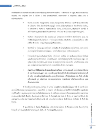 9    MATRÍCULA 2012


    modalidades de ensino é realizado observando o equilíbrio entre a oferta e a demanda de vagas. As subsecretarias
    deverão, em conjunto com as escolas a elas jurisdicionadas, desenvolver as seguintes ações para o
    Reordenamento:

                          Reunir as escolas mais próximas para o planejamento, definindo o perfil de atendimento
                           de cada uma delas, identificando espaços ociosos para ampliação do atendimento escolar,
                           ou alterando a oferta de modalidade de ensino, se necessário, objetivando atender à
                           demanda local, de acordo com as diretrizes emanadas da Seduc e a legislação vigente.


                          Realizar o levantamento das escolas que funcionam em imóveis de terceiros para, na
                           medida do possível, promover o remanejamento dos estudantes para as escolas da rede
                           pública de ensino em que haja espaço físico ocioso.


                          Identificar as escolas que oferecem condições de ampliação do espaço físico, assim como
                           as áreas prioritárias existentes para a construção de novas unidades escolares.


                          É importante que as Subsecretarias entrem em contato com as Subsecretarias vizinhas
                           e/ou Secretarias Municipais para efetivarem o cálculo da demanda instalada de vagas em
                           cada um dos municípios, ao realizar o reordenamento das escolas jurisdicionadas, para
                           que as vagas correspondam às reais necessidades desses municípios.


                          A partir de 2012 as salas de aulas (Estrutura física) será cadastrada somente no sistema
                           de reordenamento, para isto o coordenador de matrícula deverá levantar o número real
                           de salas em cada unidade escolar, suas dimensões e a finalidade de uso. Toda sala de
                           aula deverá ser cadastrada no reordenamento respeitando criteriosamente as suas
                           dimensões reais.


                     O Reordenamento com a previsão de turmas para 2012 será elaborado pela U.E. de acordo com
    as modalidades de ensino existentes e preenchido na intranet pelo Coordenador de Matrícula da SRE, seguido de
    modificações e ajustes, conforme o resultado do conjunto de análises e estudos realizados pelos vários segmentos
    envolvidos (Unidade Escolar, Subsecretaria, Gerência de Avaliação da Rede de Ensino e Superintendência de
    Acompanhamento dos Programas Institucionais), sob o monitoramento da Gerência de Avaliação da Rede de
    Ensino.
                                                                                                                       Capítulo: REORDENAMENTO




                     O quantitativo de Alunos Freqüentes, existente no relatório do Reordenamento, disponível na
    Intranet, será atualizado diariamente pelo Núcleo de Tecnologia Educacional.




                                                                                                                       9
 