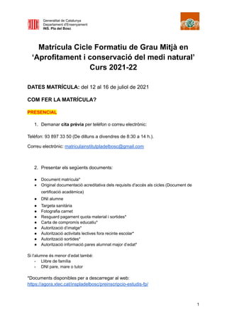 Generalitat de Catalunya
Departament d'Ensenyament
INS. Pla del Bosc
Matrícula Cicle Formatiu de Grau Mitjà en
‘Aprofitament i conservació del medi natural’
Curs 2021-22
DATES MATRÍCULA: del 12 al 16 de juliol de 2021
COM FER LA MATRÍCULA?
PRESENCIAL
1. Demanar cita prèvia per telèfon o correu electrònic:
Telèfon: 93 897 33 50 (De dilluns a divendres de 8:30 a 14 h.).
Correu electrònic: matriculainstitutpladelbosc@gmail.com
2. Presentar els següents documents:
● Document matrícula*
● Original documentació acreditativa dels requisits d'accés als cicles (Document de
certificació acadèmica)
● DNI alumne
● Targeta sanitària
● Fotografia carnet
● Resguard pagament quota material i sortides*
● Carta de compromís educatiu*
● Autorització d’imatge*
● Autorització activitats lectives fora recinte escolar*
● Autorització sortides*
● Autorització informació pares alumnat major d’edat*
Si l’alumne és menor d’edat també:
- Llibre de família
- DNI pare, mare o tutor
*Documents disponibles per a descarregar al web:
https://agora.xtec.cat/inspladelbosc/preinscripcio-estudis-fp/
1
 