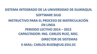 SISTEMA INTEGRADO DE LA UNIVERSIDAD DE GUAYAQUIL
SOFTWARE SIUG
INSTRUCTIVO PARA EL PROCESO DE MATRICULACIÓN
EN LINEA
PERIODO LECTIVO 2014 – 2015
CAPACITADOR: ING. CARLOS RUIZ, MSC.
DIRECTOR DE SISTEMAS
E-MAIL: CARLOS.RUIZB@UG.EDU.EC
 