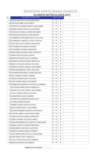 INSTITUTO SANTA MARIA GORETTI
                               ALUMNOS MATRICULADOS 2013
No                ESTUDIANTE GORETTIANO     GRADO CURSO

 15 DURAN SOLANO LAURA FERNANDA             9   0   4

 16 ESTEVEZ URIBE JUAN PABLO                9   0   4

 17 FONTECHA CUBIDES DIEGO ALEJANDRO        9   0   4

 18 GOMEZ GOMEZ MAYRA ALEJANDRA             9   0   4

 19 GONZALEZ ZABALA JAIME EDUARDO           9   0   4

 20 GRANDAS GRANDAS LAURA ROCIO             9   0   4

 21 GUERRERO FERNANDEZ SILVIA JULIANA       9   0   4

 22 GUERRERO VASQUEZ LAURA TATIANA          9   0   4

 23 GUEVARA VITTA MARIA FERNANDA            9   0   4

 24 GUTIERREZ ESCOBAR ALFONSO               9   0   4

 25 GUTIERREZ SUAREZ SAMANTHA               9   0   4

 26 HERNANDEZ MUÑOZ LEIDY JOHANNA           9   0   4

 27 LOPEZ PAEZ JULIANA LIZETH               9   0   4

 28 MEDINA DUARTE PAULA ANDREA              9   0   4

 29 MENDOZA DURAN DIANA MARCELA             9   0   4

 30 MOJICA TOLOZA NICOLLE JULIANA           9   0   4

 31 OROZCO PARADA MARIA ALEJANDRA           9   0   4

 32 ORTIZ BOHORQUEZ AMY GEOVANA             9   0   4

 33 PALOMINO MENDOZA ANGIE MELISSA          9   0   4

 34 SILVA SIERRA JOHAN ANDRES               9   0   4

 35 USEDA SANTOS LISSY NATALIA              9   0   4

 36 VEGA FLOREZ María ALEJANDRA             9   0   4

 37 ZAMBRANO ESPINOSA SLENDY KATHERINE      9   0   4

     1 ACEVEDO GOMEZ SILVIA MARCELA         9   0   5

     2 ARAQUE GALVIS CAMILA ALEJANDRA       9   0   5

     3 AVILA VARGAS SILVIA JULIANA          9   0   5

     4 CARBONERO GARCIA DIDIER              9   0   5

     5 CASTRO ALVARADO PAULIE LUCIA         9   0   5

     6 CASTRO GOMEZ NICOLE                  9   0   5

     7 CORREA LEON LAURA JULIANA            9   0   5

     8 CRUZ LOPEZ PAOLA ALEJANDRA           9   0   5

     9 DUARTE HERRERA MARTHA NATHALIA       9   0   5

 10 FUENTES ARDILA JONATHAN JAIME           9   0   5

 11 GARCIA DUSAN KAREN FERNANDA             9   0   5

 12 GARZA OLARTE JULIETH CAMILA             9   0   5

 13 GIRALDO RODRIGUEZ ANJJELAY FERNANDA     9   0   5

 14 GOMEZ ARIAS YULISSA FERNANDA            9   0   5

 15 IZQUIERDO SANCHEZ VALENTINA             9   0   5

 16 JIMENEZ GOMEZ KAREN ANDREA              9   0   5

 17 LEON HERNANDEZ PAULA ALEXANDRA          9   0   5

 18 LEON ORTIZ YURY MARCELA                 9   0   5

 19 LUNA CASTILLO JULIETH ANDREA            9   0   5

 20 MIELES ESPARZA ELIZADDAY                9   0   5


                     NOMBRE DEL APLICADOR
 