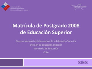 Matrícula de Postgrado 2008
  de Educación Superior
 Sistema Nacional de Información de la Educación Superior
              División de Educación Superior
                 Ministerio de Educación
                           Chile
 