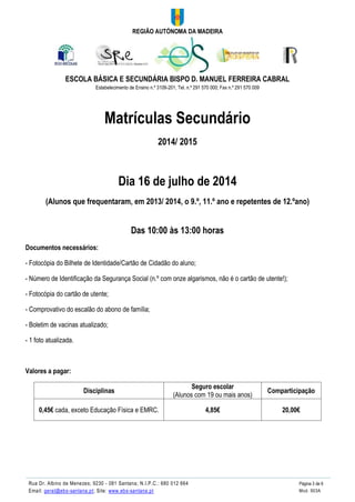 REGIÃO AUTÓNOMA DA MADEIRA
ESCOLA BÁSICA E SECUNDÁRIA BISPO D. MANUEL FERREIRA CABRAL
Estabelecimento de Ensino n.º 3109-201; Tel. n.º 291 570 000; Fax n.º 291 570 009
Rua Dr. Albino de Menezes; 9230 - 081 Santana; N.I.P.C.: 680 012 664 Página 3 de 6
Email: geral@ebs-santana.pt; Site: www.ebs-santana.pt Mod. 903A
Matrículas Secundário
2014/ 2015
Dia 16 de julho de 2014
(Alunos que frequentaram, em 2013/ 2014, o 9.º, 11.º ano e repetentes de 12.ºano)
Das 10:00 às 13:00 horas
Documentos necessários:
- Fotocópia do Bilhete de Identidade/Cartão de Cidadão do aluno;
- Número de Identificação da Segurança Social (n.º com onze algarismos, não é o cartão de utente!);
- Fotocópia do cartão de utente;
- Comprovativo do escalão do abono de família;
- Boletim de vacinas atualizado;
- 1 foto atualizada.
Valores a pagar:
Disciplinas
Seguro escolar
(Alunos com 19 ou mais anos)
Comparticipação
0,45€ cada, exceto Educação Física e EMRC. 4,85€ 20,00€
 