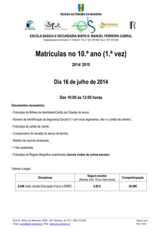 REGIÃO AUTÓNOMA DA MADEIRA
ESCOLA BÁSICA E SECUNDÁRIA BISPO D. MANUEL FERREIRA CABRAL
Estabelecimento de Ensino n.º 3109-201; Tel. n.º 291 570 000; Fax n.º 291 570 009
Rua Dr. Albino de Menezes; 9230 - 081 Santana; N.I.P.C.: 680 012 664 Página 4 de 6
Email: geral@ebs-santana.pt; Site: www.ebs-santana.pt Mod. 903A
Matrículas no 10.º ano (1.ª vez)
2014/ 2015
Dia 16 de julho de 2014
Das 10:00 às 13:00 horas
Documentos necessários:
- Fotocópia do Bilhete de Identidade/Cartão de Cidadão do aluno;
- Número de Identificação da Segurança Social (n.º com onze algarismos, não é o cartão de utente!);
- Fotocópia do cartão de utente;
- Comprovativo do escalão do abono de família;
- Boletim de vacinas atualizado;
- 1 foto atualizada;
- Fotocópia do Registo Biográfico autenticada (alunos vindos de outras escolas).
Valores a pagar:
Disciplinas
Seguro escolar
(Alunos com 19 ou mais anos)
Comparticipação
0,45€ cada, exceto Educação Física e EMRC. 4,85 € 20,00€
 