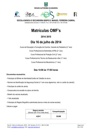 REGIÃO AUTÓNOMA DA MADEIRA
ESCOLA BÁSICA E SECUNDÁRIA BISPO D. MANUEL FERREIRA CABRAL
Estabelecimento de Ensino n.º 3109-201; Tel. n.º 291 570 000; Fax n.º 291 570 009
Rua Dr. Albino de Menezes; 9230 - 081 Santana; N.I.P.C.: 680 012 664 Página 6 de 6
Email: geral@ebs-santana.pt; Site: www.ebs-santana.pt Mod. 903A
Matrículas OMF’s
2014/ 2015
Dia 16 de julho de 2014
Curso de Educação e Formação de Cozinha, Variante de Pastelaria (2.º ano)
Curso Profissional de Multimédia (CPM) (2.º ano)
Curso Profissional de Proteção Civil (2.º ano)
Curso Profissional de Técnico de Restaurante e Bar (1.º ano)
Curso Profissional de Mecatrónica (1.º ano)
Das 14:00 às 17:00 horas
Documentos necessários:
- Fotocópia do Bilhete de Identidade/Cartão de Cidadão do aluno;
- Número de Identificação da Segurança Social (n.º com onze algarismos, não é o cartão de utente!);
- Fotocópia do cartão de utente;
- Comprovativo do escalão do abono de família;
- Boletim de vacinas atualizado;
- 1 foto atualizada;
- Fotocópia do Registo Biográfico autenticada (alunos vindos de outras escolas).
Valores a pagar:
Seguro escolar
(Alunos com 19 ou mais anos)
Comparticipação
4,85 € 20,00€
 