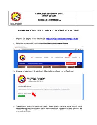 PASOS PARA REALIZAR EL PROCESO DE MATRÍCULA EN LÍNEA 
1. Ingrese a la página oficial del colegio: http://www.gorettibucaramanga.edu.co 
2. Haga clic en la opción de menú Matrículas / Matrículas Antiguos 
3. Ingrese el documento de identidad del estudiante y haga clic en Continuar. 
4. Si el sistema no encuentra el documento, es necesario que se acerque a la oficina de la secretaria para actualizar los datos de identificación y poder realizar el proceso de matrícula en línea. 
Somos Gestores de 
Desarrollo Humano 
INSTITUCIÓN EDUCATIVA SANTA 
MARIA GORETTI 
PROCESO DE MATRICULA  