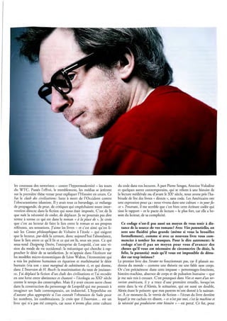 les couteaux des terroristes - contre l'hypermodernité - les tours         du code dans nos lectures. À part Pierre Senges, Antoine Volodine
 du WTC. Passés l'effroi, le tremblement, les médias se jetèrent            et quelques autres contemporains, qui se relient à une histoire de
 sur la première thèse venue pour expliquer l'Histoire en cours. Ce         la lecture médiévale ou d'avant le XXe siècle, nous avons pris l'ha-
 fut le cLash des civilisations: lutte à mort de l'Occident contre          bitude de lire des livres « directs », sans code. Les Américains ont
 l'obscurantisme islamiste. Il y avait tout ce bavardage, ce mélange        une expression pour ça: nous vivons dans une culture « in your fa-
 de propagande, de peur, de critiques qui empêchaient toute inter-          ce ». Pourtant, il me semble que c'est bien cette écriture codée qui
vention directe dans la fiction qui nous était imposée. C'est de là         tisse le rapport - et le pacte de lecture - le plus fort, car elle a be-
 que naît la nécessité de coder, de déplacer. Je ne pourrais pas dire       soin du lecteur, de sa complicité.
 terme à terme ce qui est dans le roman « à la place de ». Je crois
 que c'est au lecteur de faire le lien entre le roman et ses propres           Ce codage n'est-il pas aussi un moyen de vous tenir à dis-
référents, ses sensations. J'aime les livres - et c'est ainsi qu'on li-        tance de la source de vos romans? Avec Vies potentielles, on
sait les Contes philosophiques de Voltaire à l'école - qui exigent             sent une fluidité plus grande (même si vous la brouillez
que le lecteur, par-delà la censure, donc aujourd'hui l'abondance,             formellement), comme si avec ce nouveau livre vous com-
fasse le lien entre ce qu'il lit et ce qui est là, sous ses yeux. Ce qui       menciez à tomber les masques. Pour le dire autrement: le
sous-tend Designing Desire, l'entreprise de Leopold, c'est une vi-             codage n'est-il pas un moyen pour vous d'avancer des
sion du mode de vie occidental: la mécanique qui cherche à rap-                choses qu'il vous est nécessaire de circonscrire (le désir, la
procher le désir de sa satisfaction. Je m'appuie dans l'écriture sur           folie, la paranoïa) mais qu'il vous est impossible de dénu-
les modèles micro-économiques de Léon Walras, l'économiste qui                 der car trop intimes?
a mis les pulsions humaines en équation et mathématisé le désir             Le premier livre des Strates ne fonctionnait pas, car il planait au-
humain (via son « taux marginal de substitution »), et qui donne,           dessus du monde - comme une théorie ou une fable sans corps.
dans L Inversion de H. Bosch : la maximisation du taux de jouissan-         Or c'est précisément dans cette impasse - personnages-fonctions,
ce. J'ai déplacé la fiction d 'un clash des civilisations et l'ai recodée   histoire-machine, absence de corps et de pulsation humaine - que
en une lutte entre abstinence et chasteté -l'écologie au XXI<siècle         je me suis mis à creuser. C'est pourquoi dans Vies et mort d'un ter-
contre le temps des catastrophes. Mais il y avait encore autre chose        roriste américain, il y a trace d'une première entaille, lorsqu'on
dans la construction du personnage de Leopold qui me poussait à             entre dans la vie d'Alexis, le scénariste, qui est aussi un double,
imaginer un Sade contemporain, un industriel. L'hypothèse est               Alexis étant le prénom que mes parents m'ont donné à la naissan-
d'autant plus appropriée si l'on connaît l'obsession de Sade pour           ce. À ce moment-là, le vernis de fiction - l'écran du livre derrière
les nombres, les combinaisons. Je crois que L Inversion ... est un          lequel je me cachais en disant, « ce n'est pas moi, c'est la machine et
livre qui n'a pas été compris, car nous n'avons plus cette culture          la nécessité qui produisent cette histoire » - est percé. Ce fut, pour
 