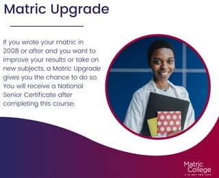 Matric Upgrade
If you wrote your matric in
2008 or after and you want to
improve your results or take on
new subjects, a Matric Upgrade
gives you the chance to do so.
You will receive a National
Senior Certificate after
completing this course.
 