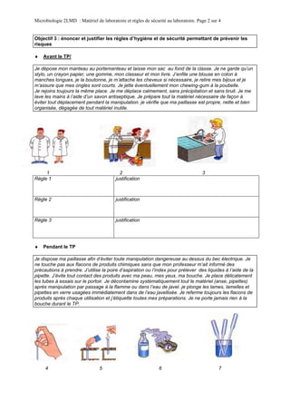 Microbiologie 2LMD : Matériel de laboratoire et règles de sécurité au laboratoire. Page 2 sur 4
 Avant le TP/
1 2 3
Règle 1 justification
Règle 2 justification
Règle 3 justification
 Pendant le TP
4 5 6 7
Objectif 3 : énoncer et justifier les règles d’hygiène et de sécurité permettant de prévenir les
risques
Je dépose mon manteau au portemanteau et laisse mon sac au fond de la classe. Je ne garde qu’un
stylo, un crayon papier, une gomme, mon classeur et mon livre. J’enfile une blouse en coton à
manches longues, je la boutonne, je m’attache les cheveux si nécessaire, je retire mes bijoux et je
m’assure que mes ongles sont courts. Je jette éventuellement mon chewing-gum à la poubelle.
Je rejoins toujours la même place. Je me déplace calmement, sans précipitation et sans bruit. Je me
lave les mains à l’aide d’un savon antiseptique. Je prépare tout la matériel nécessaire de façon à
éviter tout déplacement pendant la manipulation. je vérifie que ma paillasse est propre, nette et bien
organisée, dégagée de tout matériel inutile.
Je dispose ma paillasse afin d’éviter toute manipulation dangereuse au dessus du bec électrique. Je
ne touche pas aux flacons de produits chimiques sans que mon professeur m’ait informé des
précautions à prendre. J’utilise la poire d’aspiration ou l’index pour prélever des liquides à l’aide de la
pipette. J’évite tout contact des produits avec ma peau, mes yeux, ma bouche. Je place délicatement
les tubes à essais sur le portoir. Je décontamine systématiquement tout le matériel (anse, pipettes)
après manipulation par passage à la flamme ou dans l’eau de javel. je plonge les lames, lamelles et
pipettes en verre usagées immédiatement dans de l’eau javellisée. Je referme toujours les flacons de
produits après chaque utilisation et j’étiquette toutes mes préparations. Je ne porte jamais rien à la
bouche durant le TP.
 