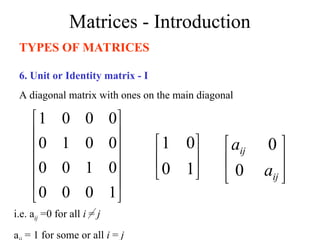 Matrices - Introduction
TYPES OF MATRICES
6. Unit or Identity matrix - I
A diagonal matrix with ones on the main diagonal












1
0
0
0
0
1
0
0
0
0
1
0
0
0
0
1






1
0
0
1
i.e. aij =0 for all i = j
a = 1 for some or all i = j






ij
ij
a
a
0
0
 