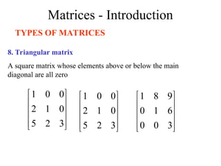 Matrices - Introduction
TYPES OF MATRICES
8. Triangular matrix
A square matrix whose elements above or below the main
diagonal are all zero










3
2
5
0
1
2
0
0
1










3
2
5
0
1
2
0
0
1










3
0
0
6
1
0
9
8
1
 