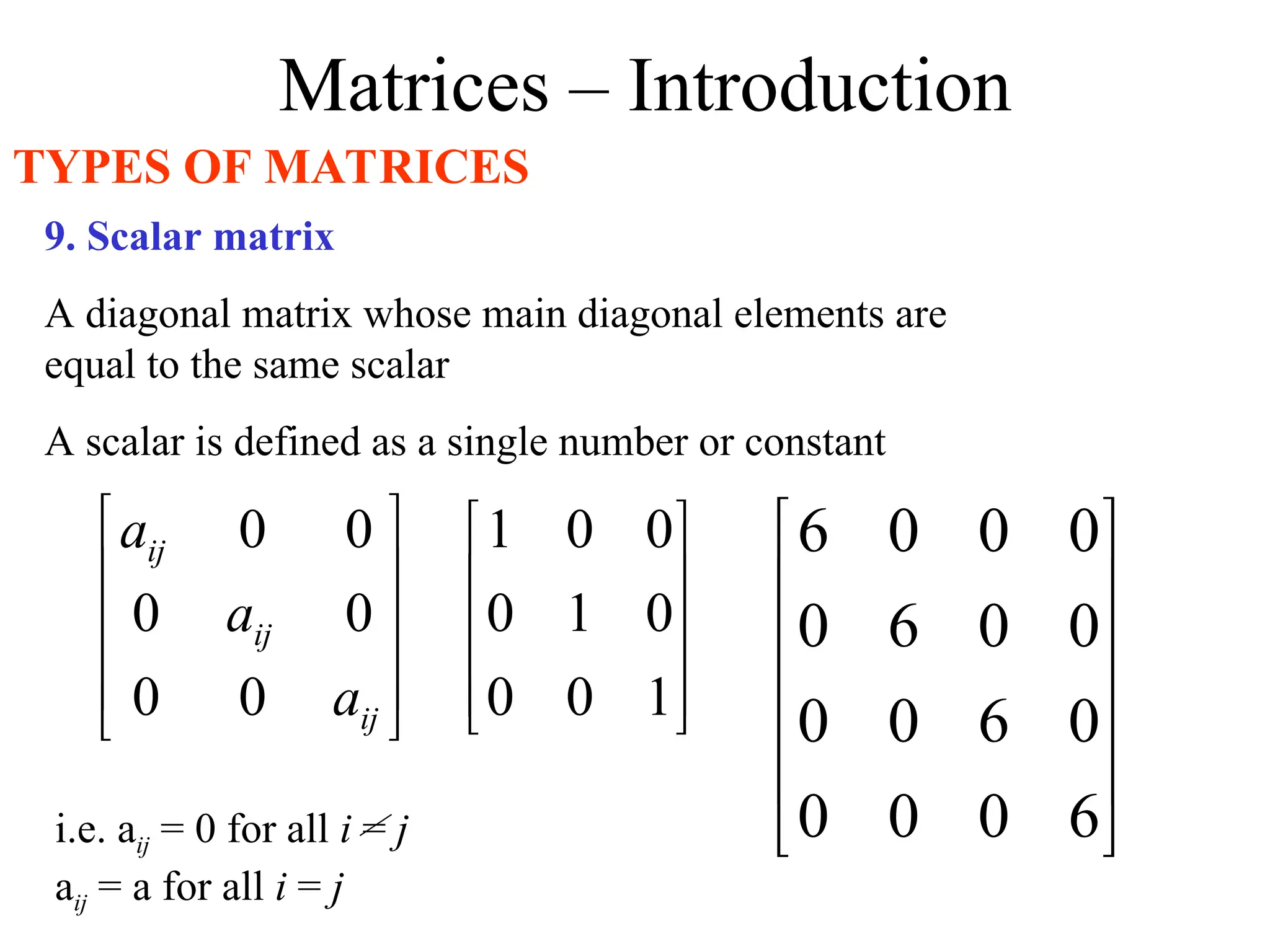 Matrices – Introduction
TYPES OF MATRICES
9. Scalar matrix
A diagonal matrix whose main diagonal elements are
equal to the same scalar
A scalar is defined as a single number or constant










1
0
0
0
1
0
0
0
1












6
0
0
0
0
6
0
0
0
0
6
0
0
0
0
6
i.e. aij = 0 for all i = j
aij = a for all i = j










ij
ij
ij
a
a
a
0
0
0
0
0
0
 
