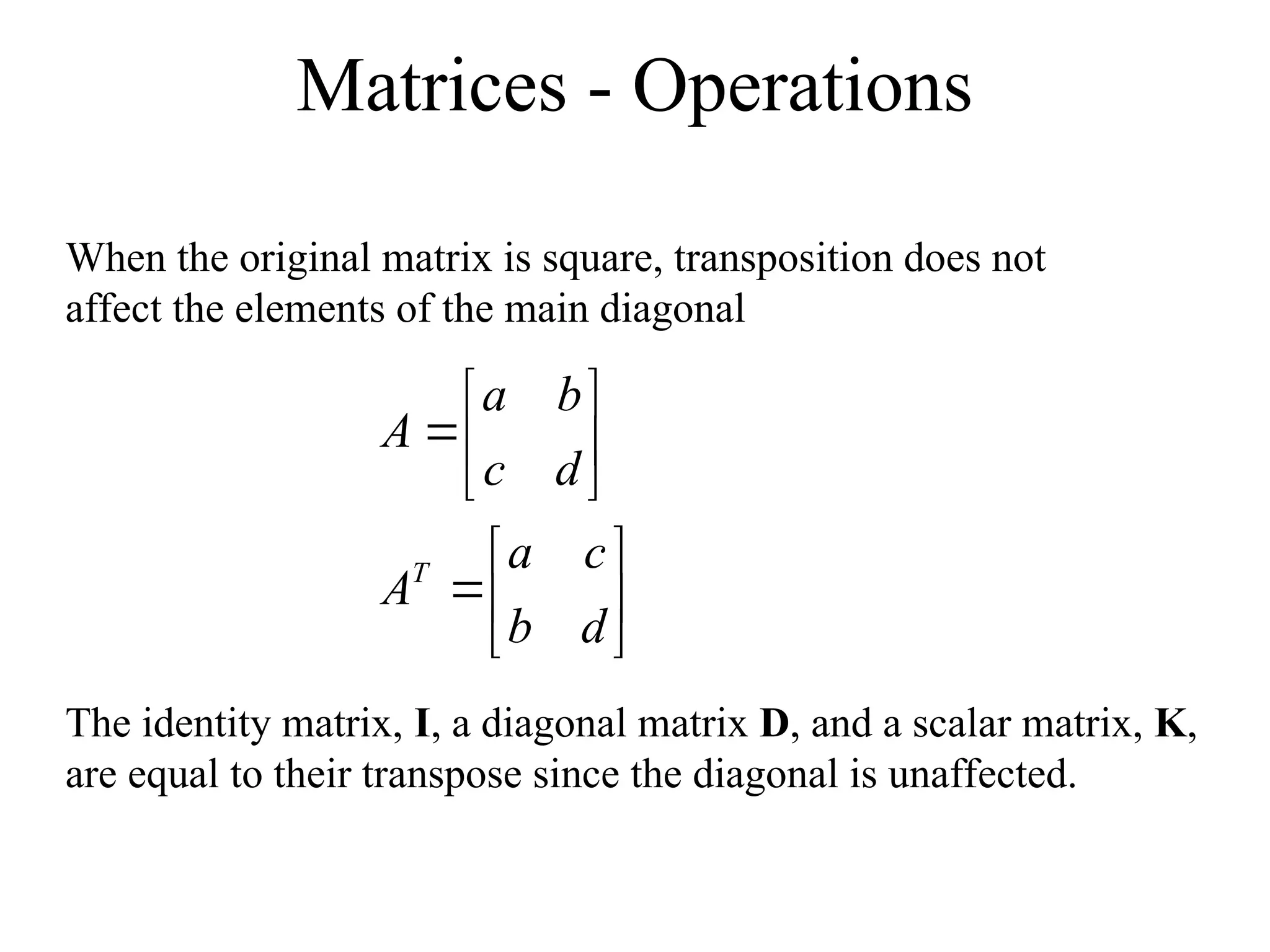 Matrices - Operations
When the original matrix is square, transposition does not
affect the elements of the main diagonal














d
b
c
a
A
d
c
b
a
A
T
The identity matrix, I, a diagonal matrix D, and a scalar matrix, K,
are equal to their transpose since the diagonal is unaffected.
 