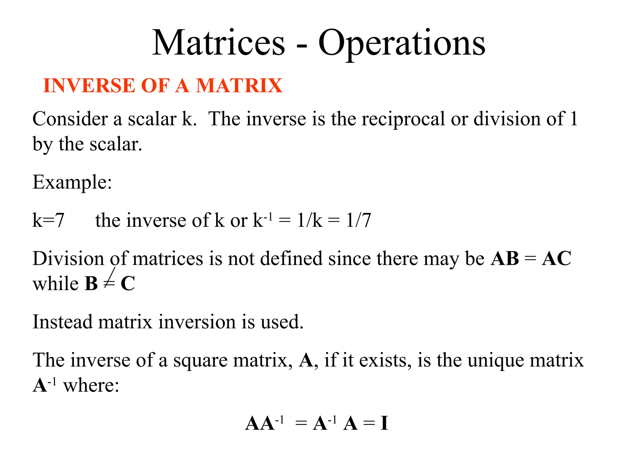 Matrices - Operations
INVERSE OF A MATRIX
Consider a scalar k. The inverse is the reciprocal or division of 1
by the scalar.
Example:
k=7 the inverse of k or k-1
= 1/k = 1/7
Division of matrices is not defined since there may be AB = AC
while B = C
Instead matrix inversion is used.
The inverse of a square matrix, A, if it exists, is the unique matrix
A-1
where:
AA-1
= A-1
A = I
 