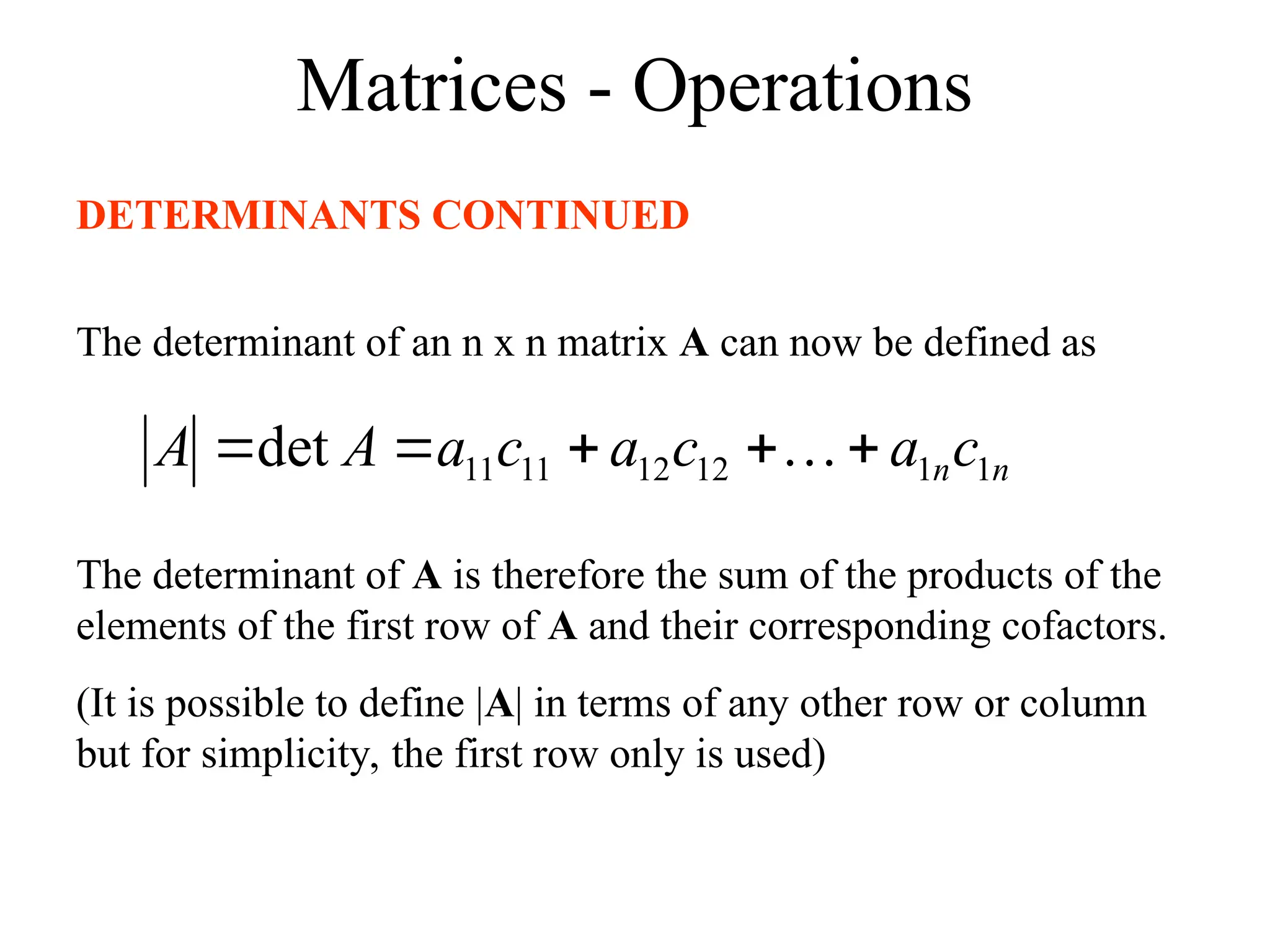 Matrices - Operations
DETERMINANTS CONTINUED
The determinant of an n x n matrix A can now be defined as
n
nc
a
c
a
c
a
A
A 1
1
12
12
11
11
det 



 
The determinant of A is therefore the sum of the products of the
elements of the first row of A and their corresponding cofactors.
(It is possible to define |A| in terms of any other row or column
but for simplicity, the first row only is used)
 