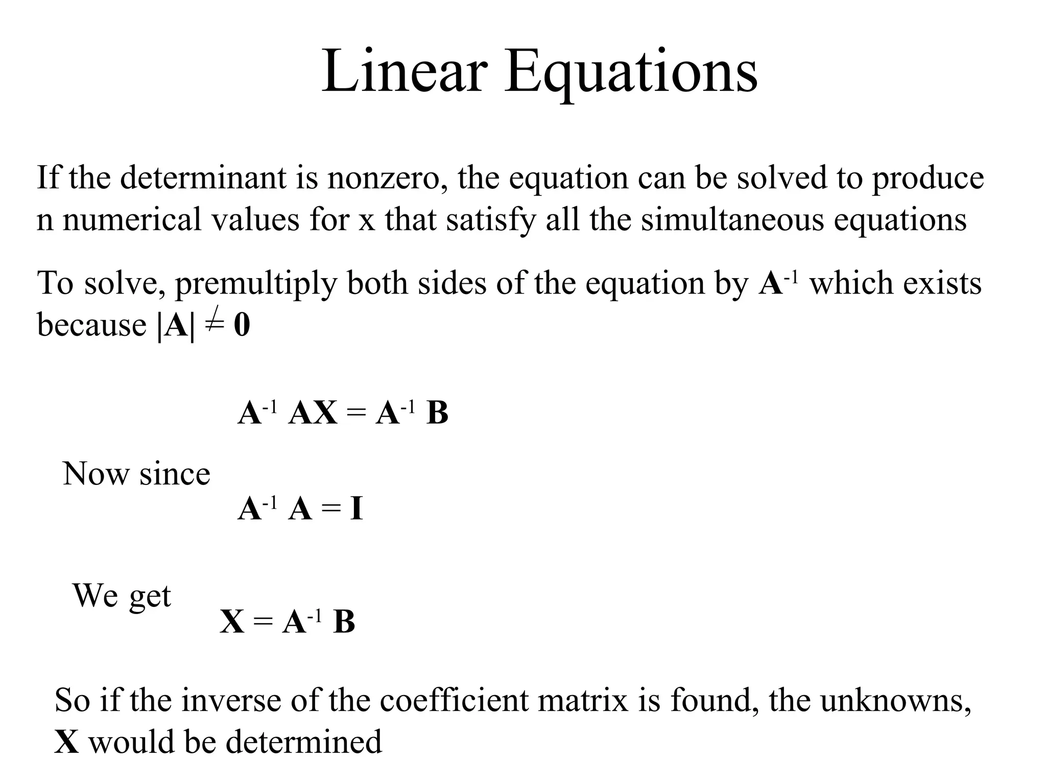 Linear Equations
If the determinant is nonzero, the equation can be solved to produce
n numerical values for x that satisfy all the simultaneous equations
To solve, premultiply both sides of the equation by A-1
which exists
because |A| = 0
A-1
AX = A-1
B
Now since
A-1
A = I
We get
X = A-1
B
So if the inverse of the coefficient matrix is found, the unknowns,
X would be determined
 