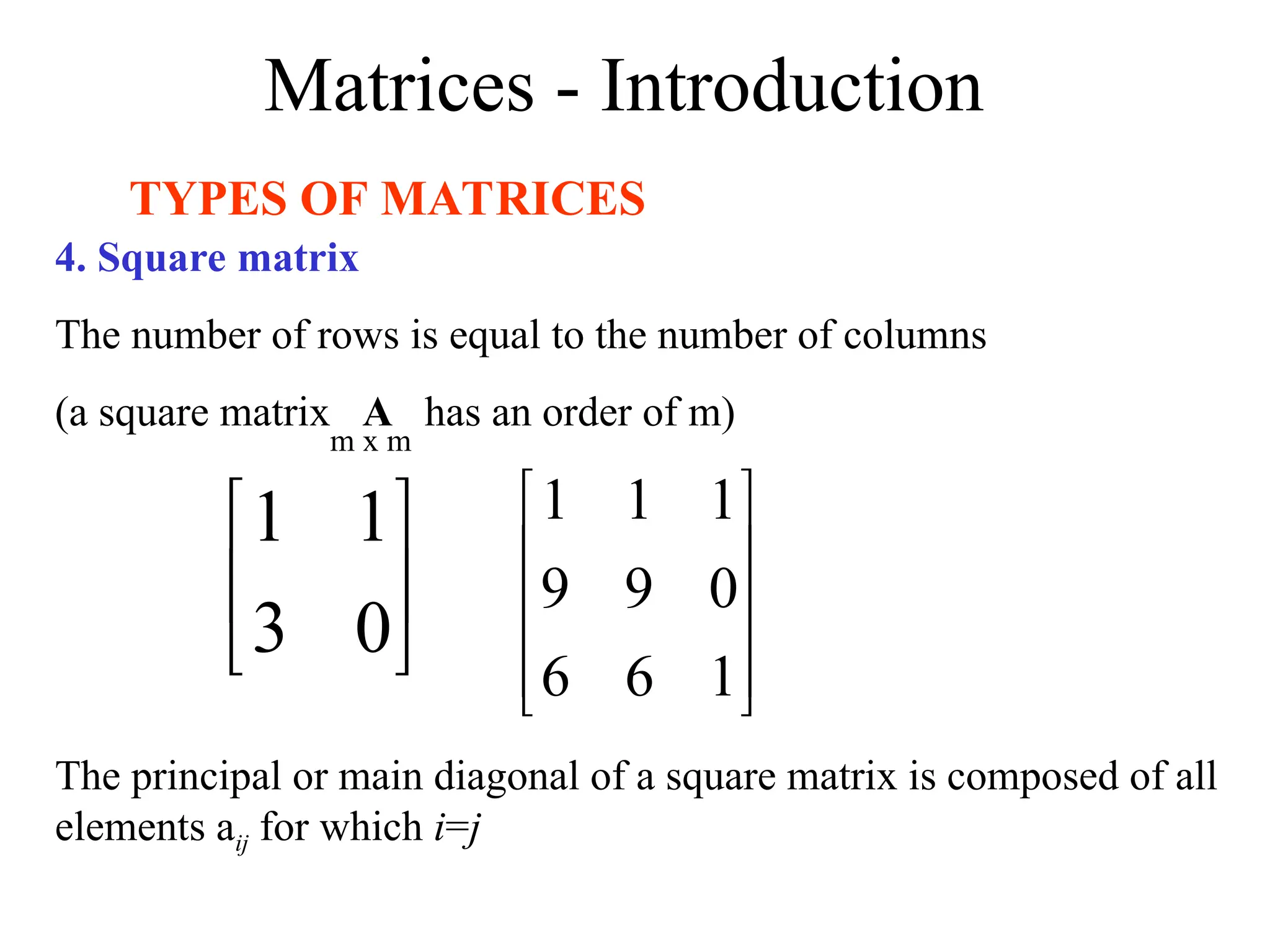 Matrices - Introduction
TYPES OF MATRICES
4. Square matrix
The number of rows is equal to the number of columns
(a square matrix A has an order of m)






0
3
1
1










1
6
6
0
9
9
1
1
1
m x m
The principal or main diagonal of a square matrix is composed of all
elements aij for which i=j
 