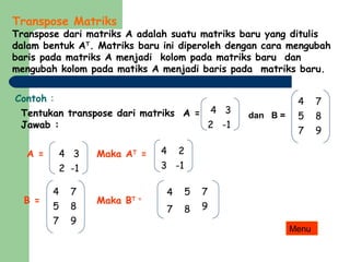 Transpose Matriks
Transpose dari matriks A adalah suatu matriks baru yang ditulis
dalam bentuk AT
. Matriks baru ini diperoleh dengan cara mengubah
baris pada matriks A menjadi kolom pada matriks baru dan
mengubah kolom pada matiks A menjadi baris pada matriks baru.
Contoh :
Tentukan transpose dari matriks A = dan B =
Jawab :
A = Maka AT
=
B = Maka BT =
4 2
3 -1
4 3
2 -1
4 7
5 8
7 9
4 3
2 -1
4 7
5 8
7 9
4 5 7
7 8 9
Menu
 