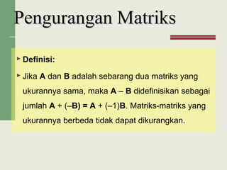  Definisi:
 Jika A dan B adalah sebarang dua matriks yang
ukurannya sama, maka A – B didefinisikan sebagai
jumlah A + (–B) = A + (–1)B. Matriks-matriks yang
ukurannya berbeda tidak dapat dikurangkan.
Pengurangan MatriksPengurangan Matriks
 