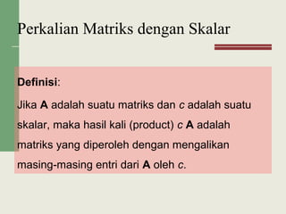 Definisi:
Jika A adalah suatu matriks dan c adalah suatu
skalar, maka hasil kali (product) c A adalah
matriks yang diperoleh dengan mengalikan
masing-masing entri dari A oleh c.
Perkalian Matriks dengan Skalar
 
