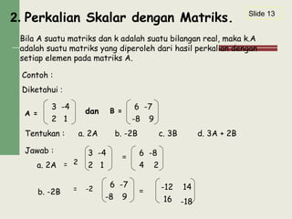 2. Perkalian Skalar dengan Matriks.
Bila A suatu matriks dan k adalah suatu bilangan real, maka k.A
adalah suatu matriks yang diperoleh dari hasil perkalian dengan
setiap elemen pada matriks A.
Contoh :
Diketahui :
A = dan B =
Tentukan : a. 2A c. 3Bb. -2B d. 3A + 2B
Jawab :
a. 2A =
=
b. -2B = =
3 -4
2 1
6 -7
-8 9
3 -4
2 1
6 -8
4 2
6 -7
-8 9
-12 14
16 -18
Slide 13
2
-2
 