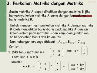 3. Perkalian Matriks dengan Matriks
Suatu matriks A dapat dikalikan dengan matriks B jika
banyaknya kolom matriks A sama dengan banyaknya
baris matriks B.
Untuk mencari hasil perkalian matriks A dengan matriks
B ialah mengalikan baris-baris pada matiks A dengan
kolom-kolom pada matriks B dan kemudian jumlahkan
hasil perkalian baris dan kolom itu.
Dan hubungan ordonya didapat : Am x n . Bn x p = C m x p
Contoh :
1. Diketahui matriks A =
dan B =
Tentukan : A x B
Jawab :
=
Slide 13
y
a b
c d
x
y
a b
c d
x + b.y
A x B = x a.x
c.x d.y+
 