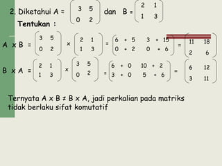 2. Diketahui A = dan B =
A x B = =
B x A =
Ternyata A x B ≠ B x A, jadi perkalian pada matriks
tidak berlaku sifat komutatif
3 5
0 2
2 1
1 3
5
0 2
Tentukan :
1
1 3
=
6
3
2 5 3 + 15
0 + 2 0 + 6
+ 1811
2 6
1
1 3
2
x
5
0 2
3
=
6 0 10 + 2
3 + 0 5 + 6
+
=
126
3 11
2 18
2
3
x
1
0
x
 
