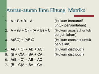 1. A + B = B + A (Hukum komutatif
untuk penjumlahan)
2. A + (B + C) = (A + B) + C (Hukum asosiatif untuk
penjumlahan)
3. A(BC) = (AB)C (Hukum asosiatif untuk
perkalian)
4. A(B + C) = AB + AC (Hukum distributif)
5. (B + C)A = BA + CA (Hukum distributif)
6. A(B – C) = AB – AC
7. (B – C)A = BA – CA
Aturan-aturan Ilmu Hitung MatriksAturan-aturan Ilmu Hitung Matriks
 