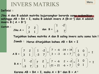 Definisi :
Jika A dan B adalah matriks bujursangkar berordo sama sedemikian
sehingga AB = BA = I, maka B adalah invers A (B=A-1
) dan A adalah
invers B ( A = B-1
)
Contoh :
Jika A = dan B =
Jawab : Harus ditunjukkan bahwa AB = BA = I
A B =
Tunjukkan bahwa matriks A dan B saling invers satu sama lain !
= =
B A = = =
Karena AB = BA = I, maka A = B-1
dan B = A-1
Menu
7 2
3
1 -2
-3 7
7 2
3 1
1 -2
-3 7
1
0
0
1
1
1 -2
-3 7
7 2
3 1
10
017 + -6
-21 +
-6
21
2 + -2-6
-6
+ -6
+ 7
I=
= I
7 + -6
3 +
-6
-3
-14 + 14-6 -14
-6
+ -6
+ 7
INVERS MATRIKS
 