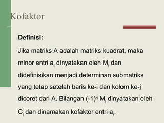 Definisi:
Jika matriks A adalah matriks kuadrat, maka
minor entri aij dinyatakan oleh Mij dan
didefinisikan menjadi determinan submatriks
yang tetap setelah baris ke-i dan kolom ke-j
dicoret dari A. Bilangan (-1)i+j
Mij dinyatakan oleh
Cij dan dinamakan kofaktor entri aij.
Kofaktor
 
