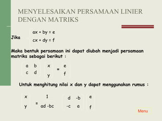 Jika
Maka bentuk persamaan ini dapat diubah menjadi persamaan
matriks sebagai berikut :
=
Untuk menghitung nilai x dan y dapat menggunakan rumus :
=
ax + by = e
cx + dy = f
a b
c d
x
y
e
f
x
y
1
ad -bc
d -b
-c a
e
f
Menu
MENYELESAIKAN PERSAMAAN LINIER
DENGAN MATRIKS
 