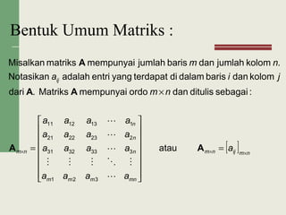 Bentuk Umum Matriks :
[ ] nmijnm
mnmmm
n
n
n
nm
ij
a
aaaa
aaaa
aaaa
aaaa
nm
jia
nm
××× =
















=
×
AA
AA
A
atau
:sebagaiditulisdanordomempunyaiMatriks.dari
kolomdanbarisdalamditerdapatyangentriadalahNotasikan
.kolomjumlahdanbarisjumlahmempunyaimatriksMisalkan
321
3333231
2232221
1131211





 