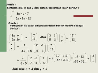 Contoh :
Tentukan nilai x dan y dari sistem persamaan linier berikut :
Jawab :
Pernyataan itu dapat dinyatakan dalam bentuk matriks sebagai
berikut :
= Atau
=
=
=
= 1 = =
Jadi nilai x = 2 dan y = 1
3x + y = 7
5x + 2y = 12
3x y
5x 2y
7
12
3 1
5 2
x
y
7
12
x
y
2 -1
-5 3
7
12
1
3.2 – 1.5
1
6 - 5
2 -1
-5 3
7
12
2.7 – 1.12
-57 + 3.12
14 - 12
-35 + 36
2
1
 