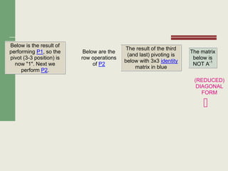 Below is the result of
performing P1, so the
pivot (3-3 position) is
now "1". Next we
perform P2.
Below are the
row operations
of P2
The result of the third
(and last) pivoting is
below with 3x3 identity
matrix in blue
The matrix
below is
NOT A-1
(REDUCED)
DIAGONAL
FORM

 