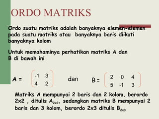 ORDO MATRIKS
Ordo suatu matriks adalah banyaknya elemen-elemen
pada suatu matriks atau banyaknya baris diikuti
banyaknya kolom
Untuk memahaminya perhatikan matriks A dan
B di bawah ini
A = B =dan
Matriks A mempunyai 2 baris dan 2 kolom, berordo
2x2 , ditulis A2x2, sedangkan matriks B mempunyai 2
baris dan 3 kolom, berordo 2x3 ditulis B2x3
-1 3
4 2
2 0 4
3-15
 