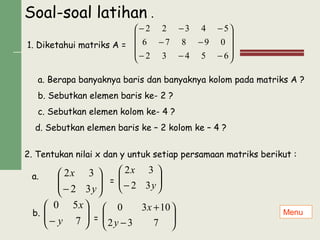 Soal-soal latihan .
1. Diketahui matriks A =










−−−
−−
−−−
65432
09876
54322






− y
x
32
32
a. Berapa banyaknya baris dan banyaknya kolom pada matriks A ?
b. Sebutkan elemen baris ke- 2 ?
c. Sebutkan elemen kolom ke- 4 ?
d. Sebutkan elemen baris ke – 2 kolom ke – 4 ?
2. Tentukan nilai x dan y untuk setiap persamaan matriks berikut :
a.
= 





− y
x
32
32
b. 





− 7
50
y
x






−
+
732
1030
y
x
=
Menu
 