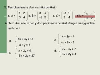 5. Tentukan invers dari matriks berikut :
a. b. c. d.A = B = C = D =
6. Tentukan nilai x dan y dari persamaan berikut dengan menggunakan
matriks :
a.
b.
c.
d.
4x + 3y = 13
x + y = 4
x + 2y = 9
-5x + 2y = 27
x + 3y = 4
-x + 2y = 1
2x - 3y = 7
3x + 2y = 4
1 2
43
8 -7
5-6
-4 3
-12
4 -1
23
 