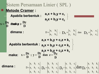 Sistem Persamaan Linier ( SPL )
 Metode Cramer :
D
Dy
ydan
D
Dxx ==
ca
ca
ydan
bc
bc
x;
ba
ba
D
22
11
22
11
22
11
DD ===
Apabila berbentuk :Apabila berbentuk :
aa11x + bx + b11yy == cc11
aa22x + bx + b22yy == cc22
mmaka :aka :
dimana :dimana :
Apabila berbentuk :Apabila berbentuk :
aa11x + bx + b11y + cy + c11z = kz = k11
aa22x + bx + b22y + cy + c22z = kz = k22
aa33x + bx + b33y + cy + c33z = kz = k33
mmakaaka::
dimana :dimana :
333
222
111
333
222
111
333
222
111
333
222
111
kba
kba
kba
z
cka
cka
cka
y;
cbk
cbk
cbk
x;
cba
cba
cba
D DDD dan ====
D
Dzzdan
D
Dy
y;
D
Dxx ===
 