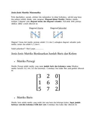 Jenis-Jenis Matriks Matematika
Perlu diperhatikan sejenak, sebelum kita melanjutkan ke tahap berikutnya, ada hal yang harus
kita pahami terlebih dahulu, yaitu mengenai Diagonal dalam Matriks. Didalam matriks,
terdapat 2 diagonal yaitu diagonal utama dan diagonal sekunder. Nah untuk lebih jelasnya
silahkan dilihat contoh dibawah ini:
Diagonal Utama dari matriks pertama adalah 3, 6, dan 2, sedangkan diagonal sekunder pada
matriks nomor dua adalah 6, 3, dan 6.
Sudah pahamkan?? Mari Lanjut..................
Jenis-Jenis Matriks Berdasarkan Jumlah Baris dan Kolom
 Matriks Persegi
Matriks Persegi adalah matriks yang mana jumlah baris dan kolomnya sama, Misalnya
matriks berordo 3x3, 4x4, 5x5 dan seterusnya. Contohnya bisa kalian lihat pada gambar dibawah
ini:
 Matriks Baris
Matriks baris adalah matriks yang terdiri dari satu baris dan beberapa kolom. Ingat, jumlah
barisnya satu dan kolomnya lebih dari satu. Contohnya bisa kalian lihat dibawah ini:
 