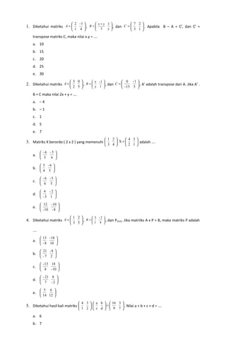      2 -1        x+y 2             7 2 
1. Diketahui matriks A =           , B = 
                                            3      , dan C = 
                                                   
                                                 y 
                                                                      . Apabila B – A = Ct, dan Ct =
                              1 4                            3 1 
    transpose matriks C, maka nilai x.y = ….
    a. 10
    b. 15
    c. 20
    d. 25
    e. 30
                            3 0       x -1            0 -1  t
2. Diketahui matriks A =               y 1  , dan C = 
                                 , B =                          , A adalah transpose dari A. Jika At .
                            2 5                       - 15 5 
    B = C maka nilai 2x + y = ….
    a. – 4
    b. – 1
    c. 1
    d. 5
    e. 7
                                                   1 2      4 3
3. Matriks X berordo ( 2 x 2 ) yang memenuhi             X=     adalah ….
                                                    3 4     2 1

          -6 -5 
    a.          
          5 4 

          5 -6 
    b.         
          4 5 

          -6 -5 
    c.          
          4 5 

          4 -2 
    d.         
          -3 1 

          12 - 10 
    e.             
          - 10 - 8 

                            1 2       3 -2 
4. Diketahui matriks A =        , B =       , dan P(2x2). Jika matriiks A x P = B, maka matriks P adalah
                            3 5       1 4 

    ….
          13 - 18 
    a.            
          - 8 10 

          21 - 8 
    b.           
          -7 2 

          - 13 18 
    c.            
          8 - 10 

          - 21 8 
    d.           
          7 -2 

          5 6 
    e.          
          14 12 

                                    4 3   a b   16 3 
5. Diketahui hasil kali matriks               =       . Nilai a + b + c + d = ….
                                    1 2   c d   9 7 

    a. 6
    b. 7
 