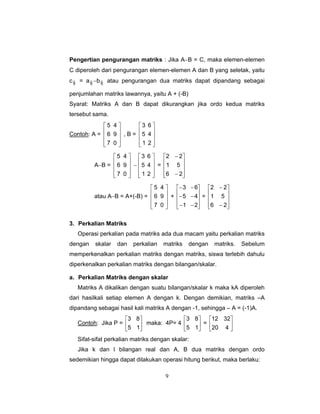 9
Pengertian pengurangan matriks : Jika A−B = C, maka elemen-elemen
C diperoleh dari pengurangan elemen-elemen A dan B yang seletak, yaitu
cij = aij −bij atau pengurangan dua matriks dapat dipandang sebagai
penjumlahan matriks lawannya, yaitu A + (-B)
Syarat: Matriks A dan B dapat dikurangkan jika ordo kedua matriks
tersebut sama.
Contoh: A =
⎥
⎥
⎥
⎦
⎤
⎢
⎢
⎢
⎣
⎡
0
9
4
7
6
5
, B =
⎥
⎥
⎥
⎦
⎤
⎢
⎢
⎢
⎣
⎡
2
4
6
1
5
3
A−B =
⎥
⎥
⎥
⎦
⎤
⎢
⎢
⎢
⎣
⎡
0
9
4
7
6
5
−
⎥
⎥
⎥
⎦
⎤
⎢
⎢
⎢
⎣
⎡
2
4
6
1
5
3
=
⎥
⎥
⎥
⎦
⎤
⎢
⎢
⎢
⎣
⎡
−
−
26
51
22
atau A−B = A+(-B) =
⎥
⎥
⎥
⎦
⎤
⎢
⎢
⎢
⎣
⎡
0
9
4
7
6
5
+
⎥
⎥
⎥
⎦
⎤
⎢
⎢
⎢
⎣
⎡
−−
−−
−−
21
45
63
=
⎥
⎥
⎥
⎦
⎤
⎢
⎢
⎢
⎣
⎡
−
−
26
51
22
3. Perkalian Matriks
Operasi perkalian pada matriks ada dua macam yaitu perkalian matriks
dengan skalar dan perkalian matriks dengan matriks. Sebelum
memperkenalkan perkalian matriks dengan matriks, siswa terlebih dahulu
diperkenalkan perkalian matriks dengan bilangan/skalar.
a. Perkalian Matriks dengan skalar
Matriks A dikalikan dengan suatu bilangan/skalar k maka kA diperoleh
dari hasilkali setiap elemen A dengan k. Dengan demikian, matriks –A
dipandang sebagai hasil kali matriks A dengan -1, sehingga – A = (-1)A.
Contoh: Jika P = ⎥
⎦
⎤
⎢
⎣
⎡
15
83
maka: 4P= 4 ⎥
⎦
⎤
⎢
⎣
⎡
15
83
= ⎥
⎦
⎤
⎢
⎣
⎡
420
3212
Sifat-sifat perkalian matriks dengan skalar:
Jika k dan l bilangan real dan A, B dua matriks dengan ordo
sedemikian hingga dapat dilakukan operasi hitung berikut, maka berlaku:
 