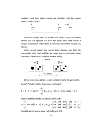 11
dikalikan, untuk lebih jelasnya dapat kita perhatikan ordo dari masing-
masing matriks berikut:.
A B = AB
mxn nxp mxp
Perhatikan bahwa hasil kali matriks AB berordo mxp dan elemen-
elemen dari AB diperoleh dari hasil kali setiap baris pada matriks A
dengan setiap kolom pada matriks B, kemudian dijumlahkan menjadi satu
elemen.
Untuk menguji apakah dua matriks dapat dikalikan atau tidak dan
menentukan ordo hasil perkaliannya, dapat juga menggunakan aturan
memasang kartu domino, misalnya sebagai berikut :
sama
1 x 2 2 x 3
1x3 (Hasil)
Berikut ini diberikan contoh- contoh perkalian matriks dengan matriks.
Contoh Perkalian Matriks 1xp dengan matriks px1 :
B = [ ]786 dan C =
⎥
⎥
⎥
⎦
⎤
⎢
⎢
⎢
⎣
⎡
2
7
4
, B 3x1 C 1x3 = [ ])2x7()7x8()4x6( ++ = [ ]94
Contoh perkalian matriks px1 dengan matriks 1xp:
A=
⎥
⎥
⎥
⎦
⎤
⎢
⎢
⎢
⎣
⎡
4
5
2
dan B=[ ]786 , A 1x3 B 3x1 =
⎥
⎥
⎥
⎦
⎤
⎢
⎢
⎢
⎣
⎡
7x48x46x4
7x58x56x5
7x28x26x2
=
⎥
⎥
⎥
⎦
⎤
⎢
⎢
⎢
⎣
⎡
283224
354030
141612
Hasilkalinya merupakan suatu matriks berordo 3X3.
 