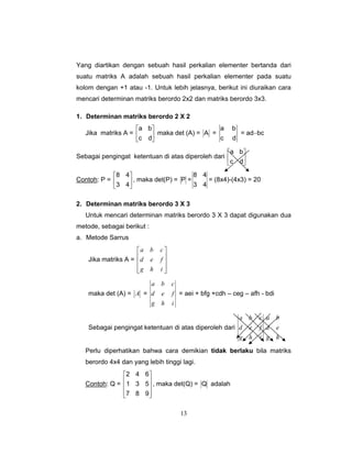 13
Yang diartikan dengan sebuah hasil perkalian elementer bertanda dari
suatu matriks A adalah sebuah hasil perkalian elementer pada suatu
kolom dengan +1 atau -1. Untuk lebih jelasnya, berikut ini diuraikan cara
mencari determinan matriks berordo 2x2 dan matriks berordo 3x3.
1. Determinan matriks berordo 2 X 2
Jika matriks A = ⎥
⎦
⎤
⎢
⎣
⎡
dc
ba
maka det (A) = A =
dc
ba
= ad−bc
Sebagai pengingat ketentuan di atas diperoleh dari ⎥
⎦
⎤
⎢
⎣
⎡
dc
ba
Contoh: P = ⎥
⎦
⎤
⎢
⎣
⎡
43
48
, maka det(P) = P =
43
48
= (8x4)-(4x3) = 20
2. Determinan matriks berordo 3 X 3
Untuk mencari determinan matriks berordo 3 X 3 dapat digunakan dua
metode, sebagai berikut :
a. Metode Sarrus
Jika matriks A =
⎥
⎥
⎥
⎦
⎤
⎢
⎢
⎢
⎣
⎡
ihg
fed
cba
maka det (A) = A =
ihg
fed
cba
= aei + bfg +cdh – ceg – afh - bdi
Sebagai pengingat ketentuan di atas diperoleh dari
ihg
fed
cba
hg
ed
ba
Perlu diperhatikan bahwa cara demikian tidak berlaku bila matriks
berordo 4x4 dan yang lebih tinggi lagi.
Contoh: Q =
⎥
⎥
⎥
⎦
⎤
⎢
⎢
⎢
⎣
⎡
987
531
642
, maka det(Q) = Q adalah
 