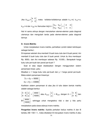 16
Jika A 2x2 = ⎥
⎦
⎤
⎢
⎣
⎡
dc
ba
, maka kofaktor-kofaktornya adalah k11=d, k12 =-c,
k21=-b dan k22 =a. Kemudian Adj A = ⎥
⎦
⎤
⎢
⎣
⎡
2212
2111
kk
kk
= ⎥
⎦
⎤
⎢
⎣
⎡
−
−
ac
bd
Hal ini sama artinya dengan menukarkan elemen-elemen pada diagonal
utamanya dan mengubah tanda pada elemen-elemen pada diagonal
lainnya
D. Invers Matriks
Untuk menjelaskan invers matriks, perhatikan contoh dalam kehidupan
sebagai berikut :
Di koperasi sekolah Ana membeli 5 buah buku tulis dan 6 buah pensil, Ani
membeli 6 buah buku tulis dan 8 buah pensil. Untuk itu Ana membayar
Rp. 8000,- dan Ani membayar sebesar Rp. 10.000,-. Berapakah harga
buku tulis per-buah dan pensil per-buah ?
Soal di atas dapat diselesaikan dengan menggunakan sistem
persamaan linear, yaitu:
Misalkan x = harga buku tulis per-buah dan y = harga pensil per-buah.
Maka sistem persamaan linearnya:
⎭
⎬
⎫
=+
=+
1000086
800065
yx
yx
Koefisien sistem persamaan di atas jika di tulis dalam bentuk matriks
adalah sebagai berikut:
⎥
⎦
⎤
⎢
⎣
⎡
86
65
⎥
⎦
⎤
⎢
⎣
⎡
y
x
= ⎥
⎦
⎤
⎢
⎣
⎡
10000
8000
atau A 2x2 ⎥
⎦
⎤
⎢
⎣
⎡
y
x
= B 1x2 dengan A = ⎥
⎦
⎤
⎢
⎣
⎡
86
65
dan
B= ⎥
⎦
⎤
⎢
⎣
⎡
10000
8000
, sehingga untuk mengetahui nilai x dan y kita perlu
menjelaskan pada siswa adanya invers matriks.
Pengertian Invers matriks: Apabila perkalian kedua matriks A dan B
berlaku AB = BA = I , maka dikatakan B merupakan invers matriks A atau
 